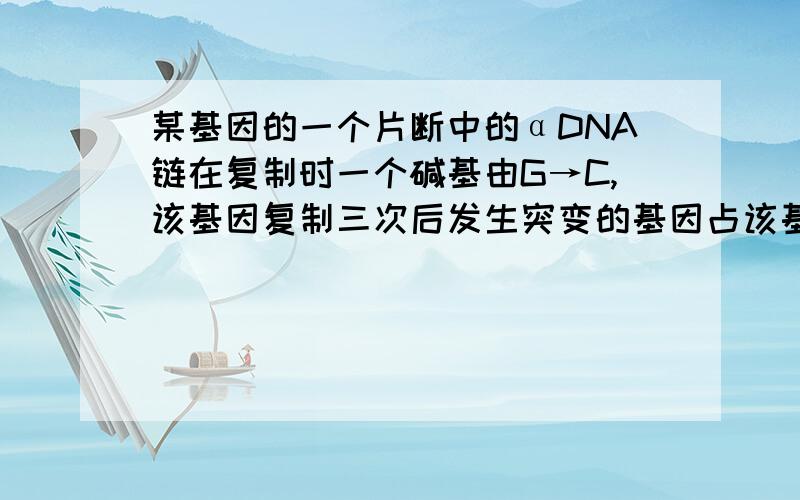 某基因的一个片断中的αDNA链在复制时一个碱基由G→C,该基因复制三次后发生突变的基因占该基因（ ）A100%B50%C25%D12.5%