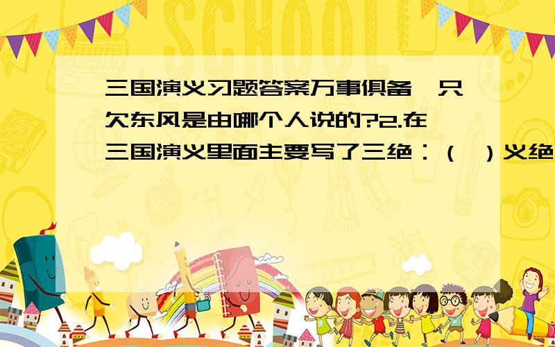 三国演义习题答案万事俱备,只欠东风是由哪个人说的?2.在三国演义里面主要写了三绝：（ ）义绝,（ ）智绝,（ ）奸绝.3.（ ）在白马之战中斩颜良文丑.4.在官渡之战中,曹操依靠（ ）的计谋