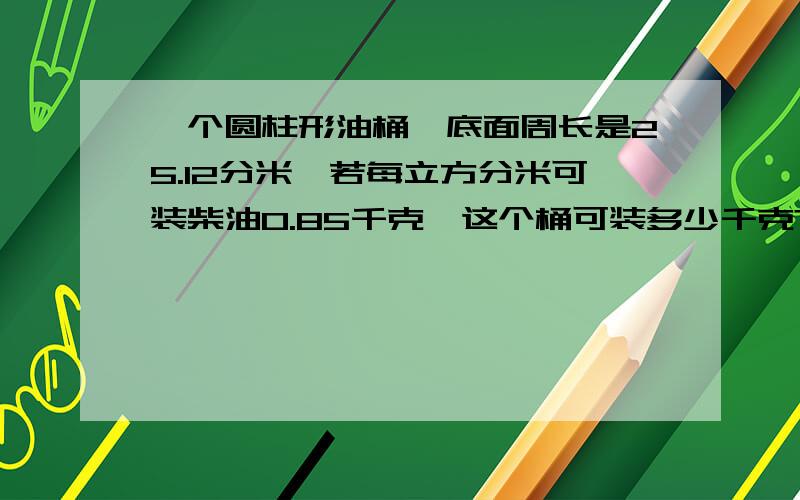 一个圆柱形油桶,底面周长是25.12分米,若每立方分米可装柴油0.85千克,这个桶可装多少千克?