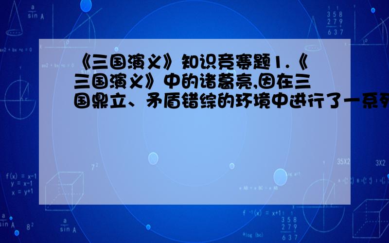 《三国演义》知识竞赛题1.《三国演义》中的诸葛亮,因在三国鼎立、矛盾错综的环境中进行了一系列引人入胜的搏击斗争,成为家喻户晓,妇孺皆知的智慧化身.当时与他对垒的人物有英勇该是