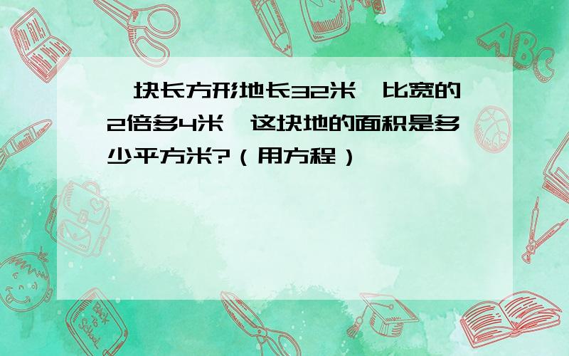 一块长方形地长32米,比宽的2倍多4米,这块地的面积是多少平方米?（用方程）