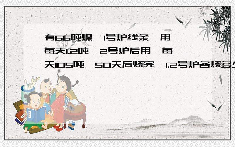 有66吨煤,1号炉线条、用,每天1.2吨,2号炉后用,每天105吨,50天后烧完,1.2号炉各烧多少吨?有66吨煤,1号炉线条、用,每天1.2吨,2号炉后用,每天1.5吨,50天后烧完,1.2号炉各烧多少吨?105改成1.5