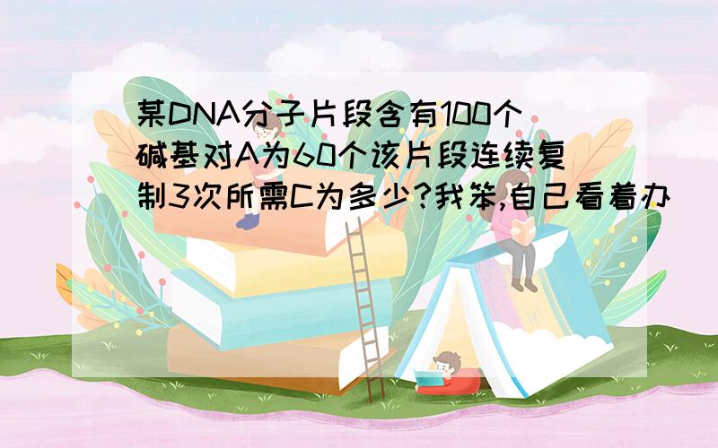 某DNA分子片段含有100个碱基对A为60个该片段连续复制3次所需C为多少?我笨,自己看着办