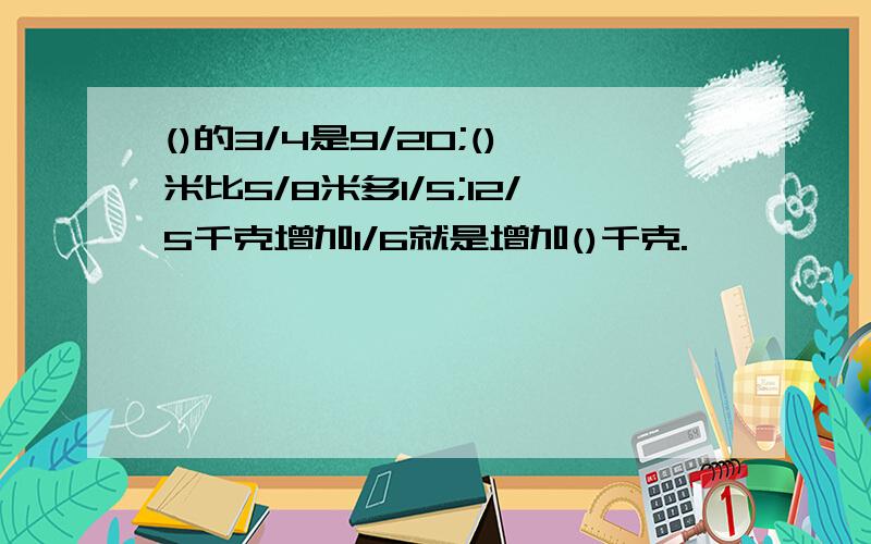 ()的3/4是9/20;()米比5/8米多1/5;12/5千克增加1/6就是增加()千克.