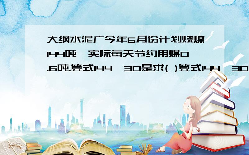 大纲水泥广今年6月份计划烧煤144吨,实际每天节约用煤0.6吨.算式144÷30是求( )算式144÷30-0.6是求（）