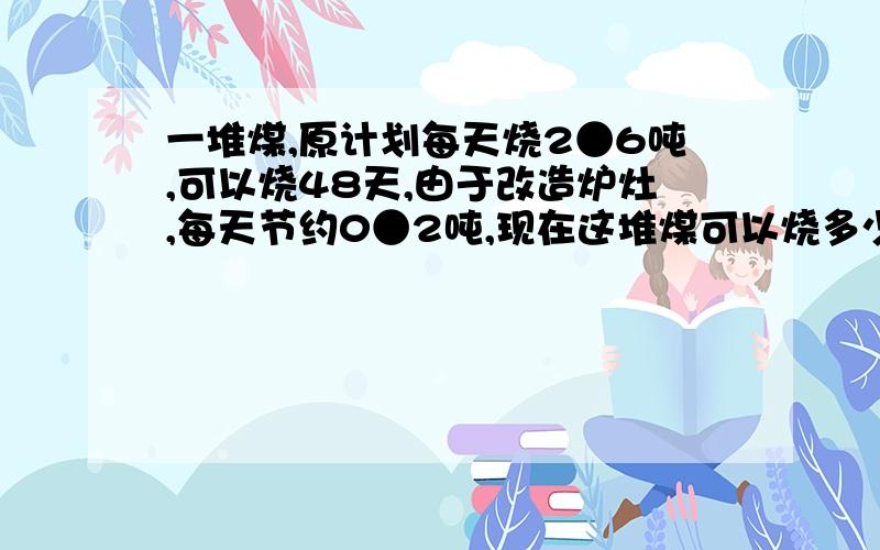 一堆煤,原计划每天烧2●6吨,可以烧48天,由于改造炉灶,每天节约0●2吨,现在这堆煤可以烧多少天?（...一堆煤,原计划每天烧2●6吨,可以烧48天,由于改造炉灶,每天节约0●2吨,现在这堆煤可以烧