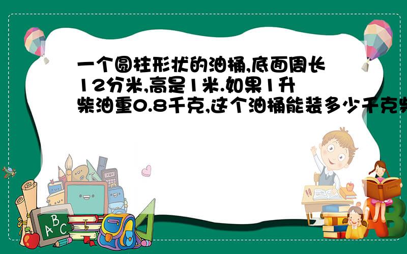 一个圆柱形状的油桶,底面周长12分米,高是1米.如果1升柴油重0.8千克,这个油桶能装多少千克柴油（本题中取近似值3）