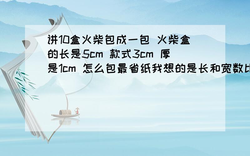 讲10盒火柴包成一包 火柴盒的长是5cm 款式3cm 厚是1cm 怎么包最省纸我想的是长和宽数比较大 所以摞成一摞 厚变成了10 然后按求表面积的方法正常求 可答案给的是 叠成长是6宽是5 高是5最省