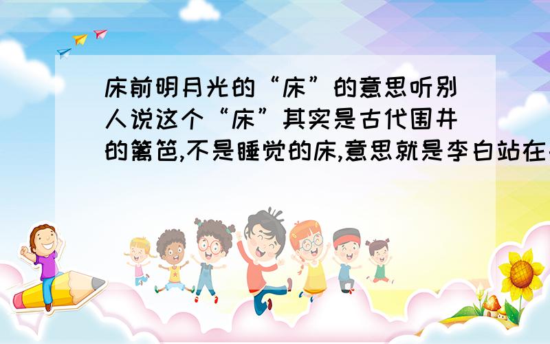 床前明月光的“床”的意思听别人说这个“床”其实是古代围井的篱笆,不是睡觉的床,意思就是李白站在井边观赏月亮.我觉得也有道理,不知大家怎么看?