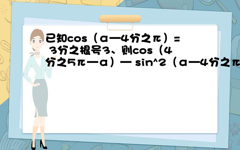 已知cos（α—4分之π）= 3分之根号3、则cos（4分之5π—α）— sin^2（α—4分之π）的值是? 要过程.