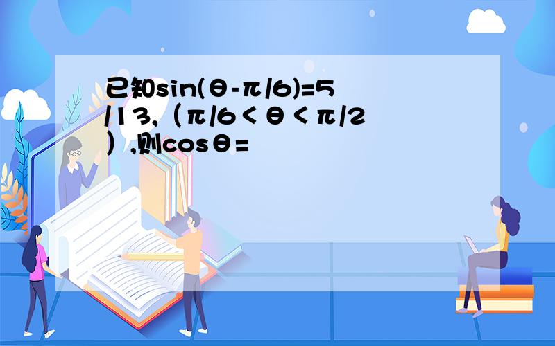 已知sin(θ-π/6)=5/13,（π/6＜θ＜π/2）,则cosθ=