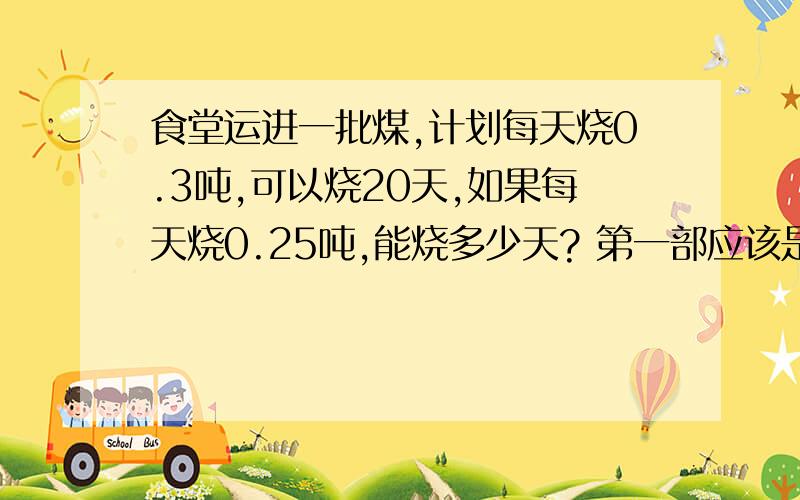 食堂运进一批煤,计划每天烧0.3吨,可以烧20天,如果每天烧0.25吨,能烧多少天? 第一部应该是0.3×20下一步什么?甲乙两地相距740千米,两列火车同时从两地相对开出,经过5小时相遇,甲车每小时72千