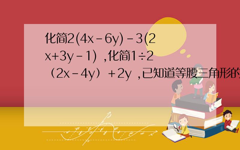 化简2(4x-6y)-3(2x+3y-1) ,化简1÷2（2x－4y）＋2y ,已知道等腰三角形的底是（4a－2b）cm,腰是（a＋b）cm,则此等腰三角形的周长是?