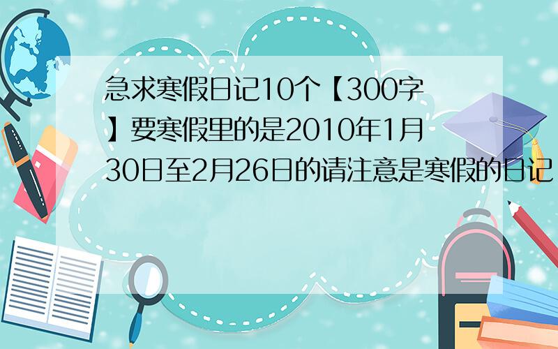 急求寒假日记10个【300字】要寒假里的是2010年1月30日至2月26日的请注意是寒假的日记,然后是要10个,日期写清,还有3天开学,明年会自己写的