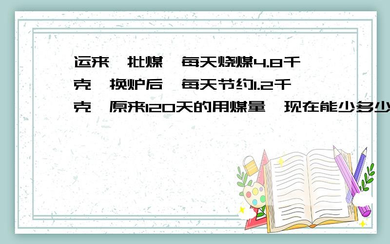 运来一批煤,每天烧煤4.8千克,换炉后,每天节约1.2千克,原来120天的用煤量,现在能少多少天?求详解.