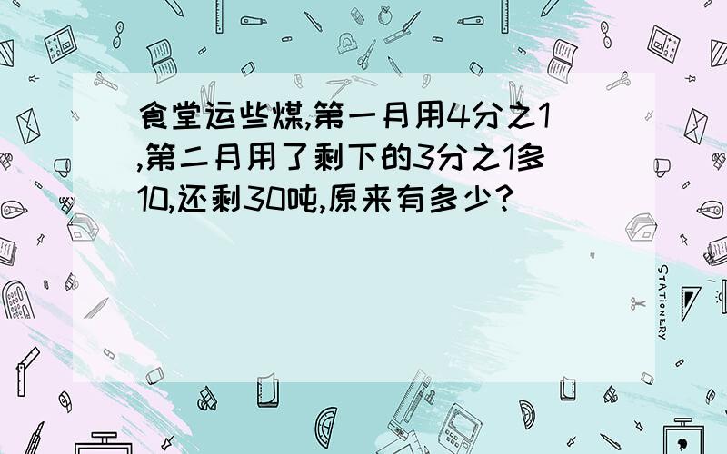 食堂运些煤,第一月用4分之1,第二月用了剩下的3分之1多10,还剩30吨,原来有多少?