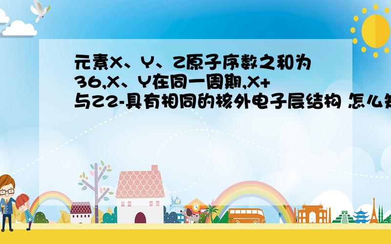 元素X、Y、Z原子序数之和为36,X、Y在同一周期,X+与Z2-具有相同的核外电子层结构 怎么知道xyz分别是什么