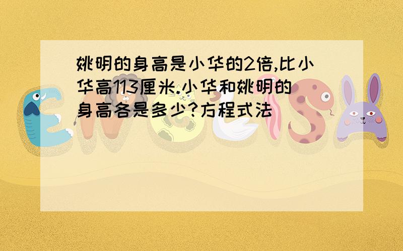 姚明的身高是小华的2倍,比小华高113厘米.小华和姚明的身高各是多少?方程式法