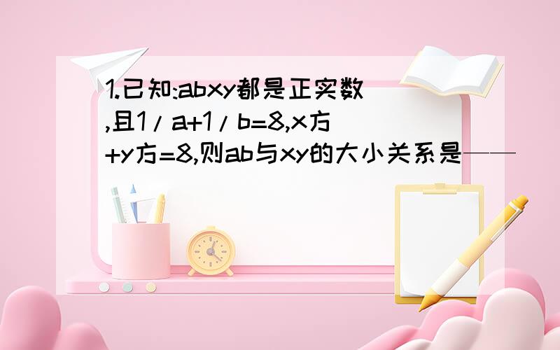 1.已知:abxy都是正实数,且1/a+1/b=8,x方+y方=8,则ab与xy的大小关系是——