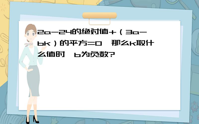 2a-24的绝对值+（3a-bk）的平方=0,那么k取什么值时,b为负数?