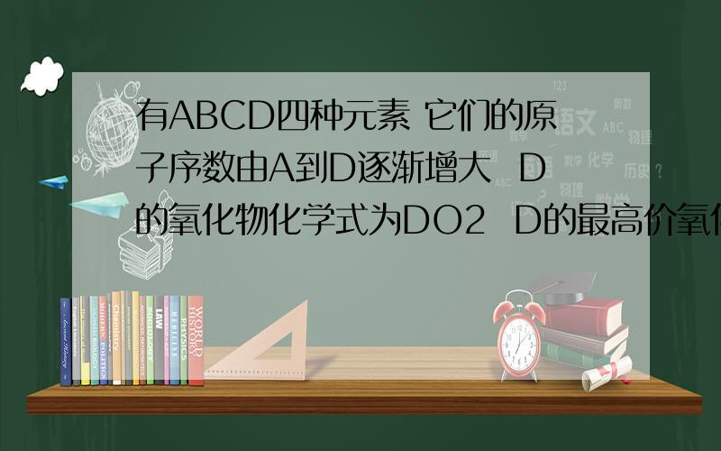 有ABCD四种元素 它们的原子序数由A到D逐渐增大  D的氧化物化学式为DO2  D的最高价氧化物中 D的质量分数为40%  而且D的原子核中 质子数和中子数相等   .A和B用相同的电子层数.A原子的最外层电