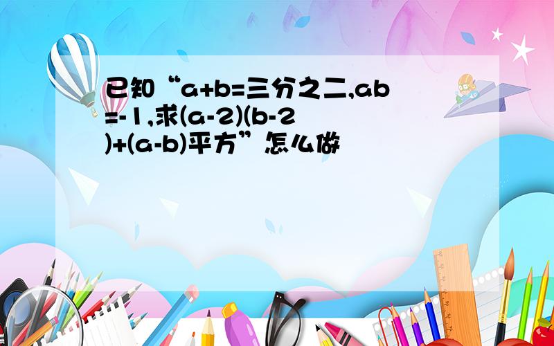 已知“a+b=三分之二,ab=-1,求(a-2)(b-2)+(a-b)平方”怎么做