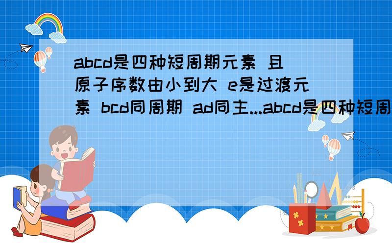 abcd是四种短周期元素 且原子序数由小到大 e是过渡元素 bcd同周期 ad同主...abcd是四种短周期元素 且原子序数由小到大 e是过渡元素 bcd同周期 ad同主族 b是同周期第一电离能最小的元素 c的原