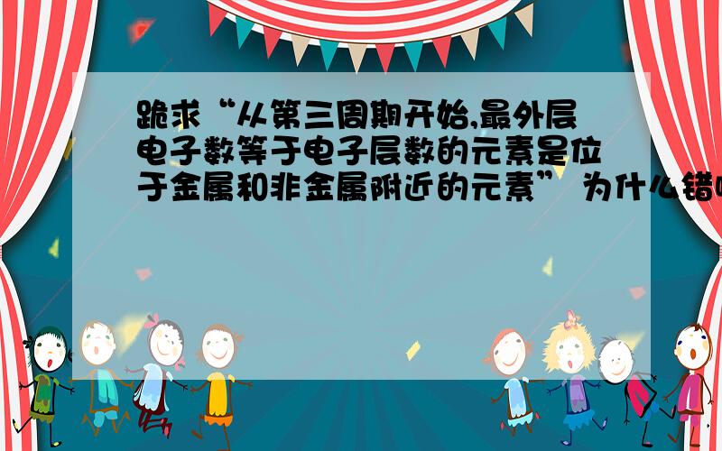 跪求“从第三周期开始,最外层电子数等于电子层数的元素是位于金属和非金属附近的元素” 为什么错啊!从第三周期开始,最外层电子数等于电子层数的元素是位于金属和非金属分界线附近的