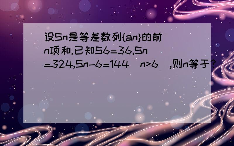 设Sn是等差数列{an}的前n项和,已知S6=36,Sn=324,Sn-6=144（n>6),则n等于?