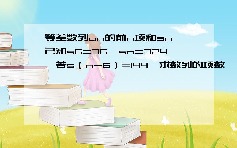 等差数列an的前n项和sn,已知s6=36,sn=324,若s（n-6）=144,求数列的项数