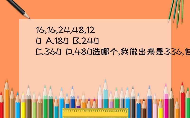 16,16,24,48,120 A.180 B.240 C.360 D.480选哪个,我做出来是336,但没这个选项...