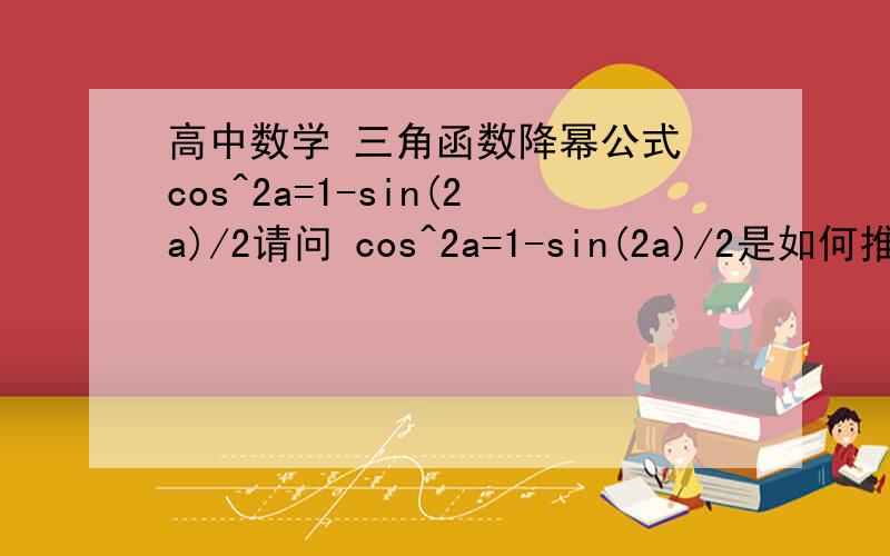 高中数学 三角函数降幂公式 cos^2a=1-sin(2a)/2请问 cos^2a=1-sin(2a)/2是如何推导出来的?求详细的推导的过程 谢谢!