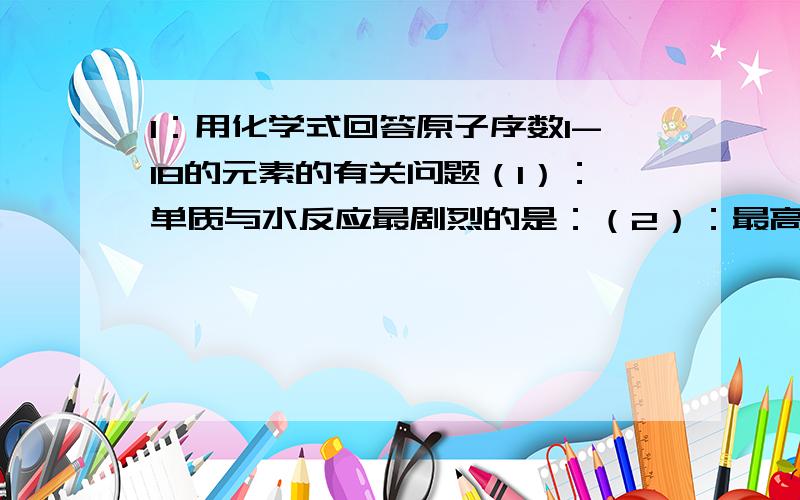 1：用化学式回答原子序数1-18的元素的有关问题（1）：单质与水反应最剧烈的是：（2）：最高价氧化物对应水化物碱性最强的是（3）：最高价氧化物呈两性的是（4）：最高价氧化物对应水