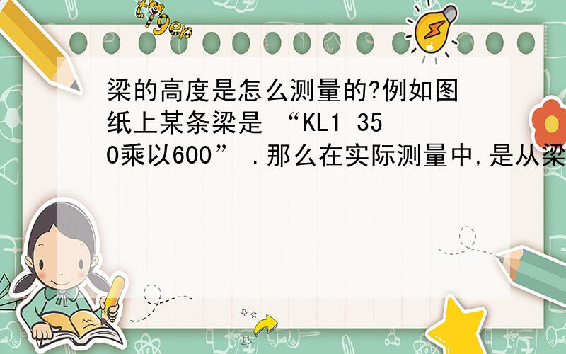 梁的高度是怎么测量的?例如图纸上某条梁是 “KL1 350乘以600” .那么在实际测量中,是从梁底到梁顶的高度呢还是加上保护层的高度?板筋的厚度加么?