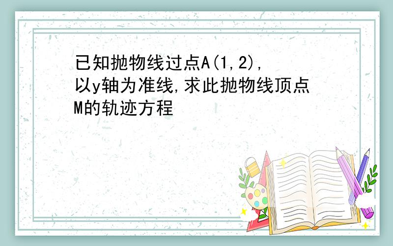 已知抛物线过点A(1,2),以y轴为准线,求此抛物线顶点M的轨迹方程