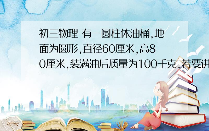 初三物理 有一圆柱体油桶,地面为圆形,直径60厘米,高80厘米,装满油后质量为100千克.若要讲油桶翻倒,至少需要（ ）N的力,至少需要做（  ）J的功.急,在线等!