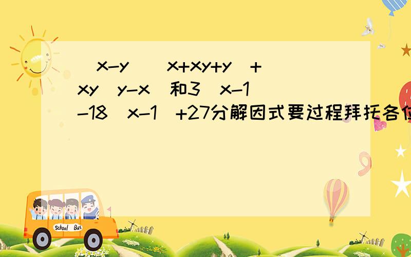 (x-y)（x+xy+y）+xy（y-x）和3（x-1)-18(x-1)+27分解因式要过程拜托各位了 3Q