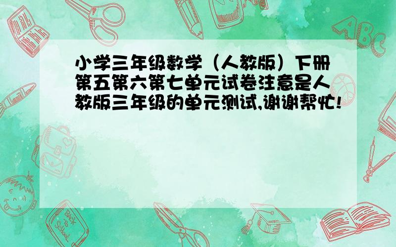 小学三年级数学（人教版）下册第五第六第七单元试卷注意是人教版三年级的单元测试,谢谢帮忙!