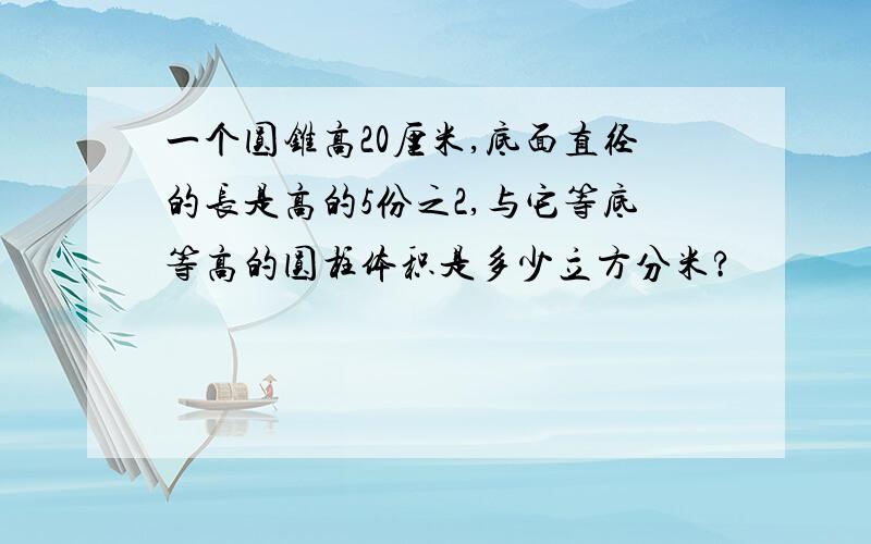 一个圆锥高20厘米,底面直径的长是高的5份之2,与它等底等高的圆柱体积是多少立方分米?