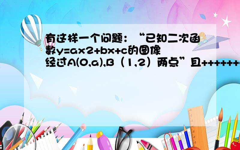 有这样一个问题：“已知二次函数y=ax2+bx+c的图像经过A(0,a),B（1,2）两点”且++++++++,那么这个二次函数图象的对称轴是直线x=2“题中++++部分是被墨水覆盖而无法辨认的文字,根据已有的信息,在