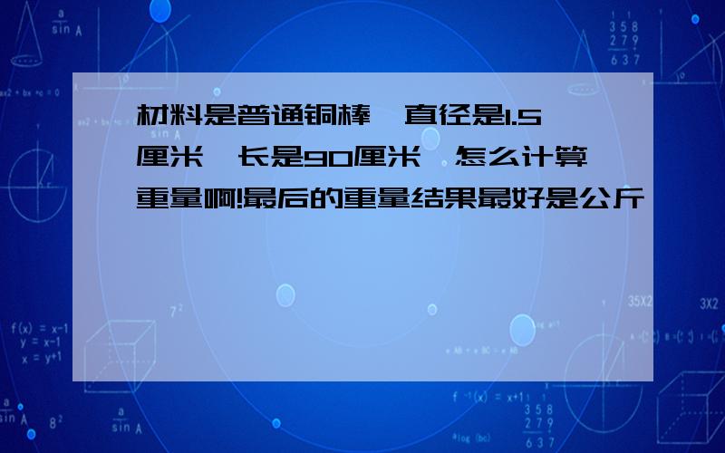 材料是普通铜棒,直径是1.5厘米,长是90厘米,怎么计算重量啊!最后的重量结果最好是公斤