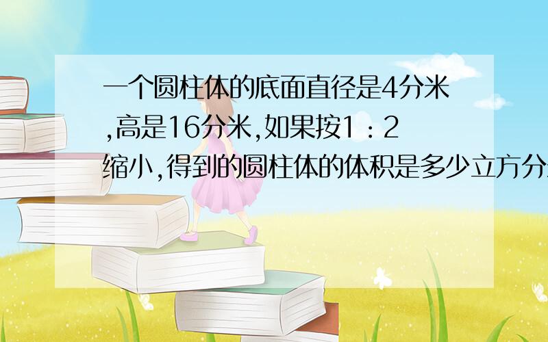 一个圆柱体的底面直径是4分米,高是16分米,如果按1：2缩小,得到的圆柱体的体积是多少立方分米?