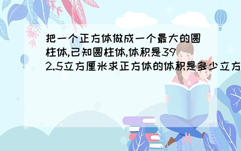 把一个正方体做成一个最大的圆柱体,已知圆柱体,体积是392.5立方厘米求正方体的体积是多少立方厘米?解释得不要太深奥,方程的符号要看得懂