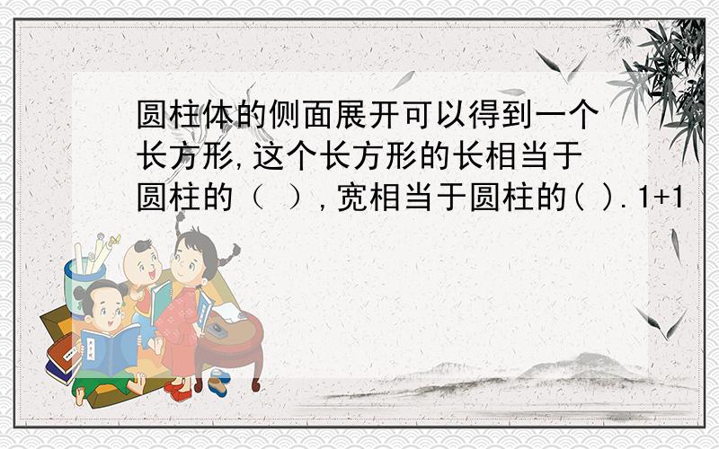 圆柱体的侧面展开可以得到一个长方形,这个长方形的长相当于圆柱的（ ）,宽相当于圆柱的( ).1+1