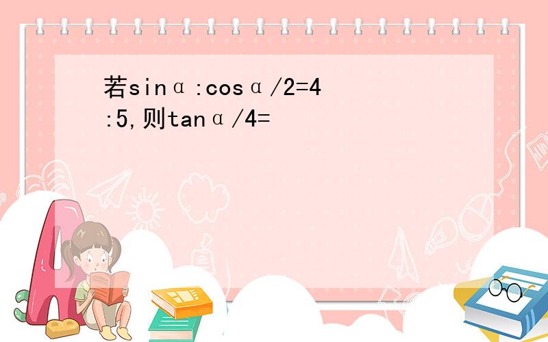 若sinα:cosα/2=4:5,则tanα/4=