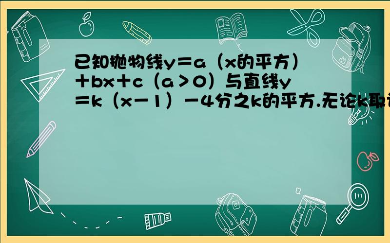 已知抛物线y＝a（x的平方）＋bx＋c（a＞0）与直线y＝k（x－1）－4分之k的平方.无论k取认何实数,此抛...已知抛物线y＝a（x的平方）＋bx＋c（a＞0）与直线y＝k（x－1）－4分之k的平方.无论k取认