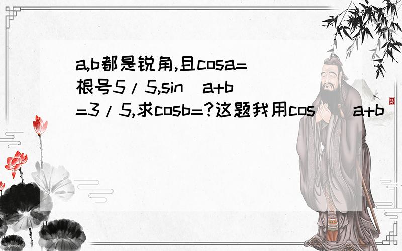 a,b都是锐角,且cosa=根号5/5,sin(a+b)=3/5,求cosb=?这题我用cos((a+b)-a)的方法做,但是在展开式中的cos(a+b)我该怎么判断它是正的还是负的?