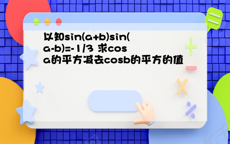 以知sin(a+b)sin(a-b)=-1/3 求cosa的平方减去cosb的平方的值