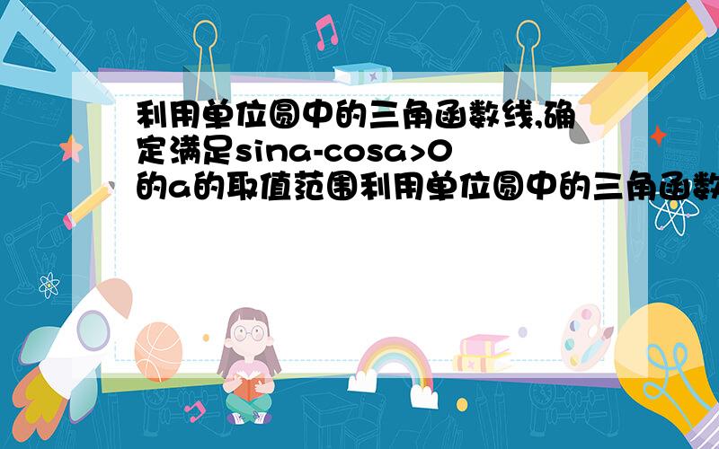 利用单位圆中的三角函数线,确定满足sina-cosa>0的a的取值范围利用单位圆中的三角函数线,确定满足sina-cosa>0的a