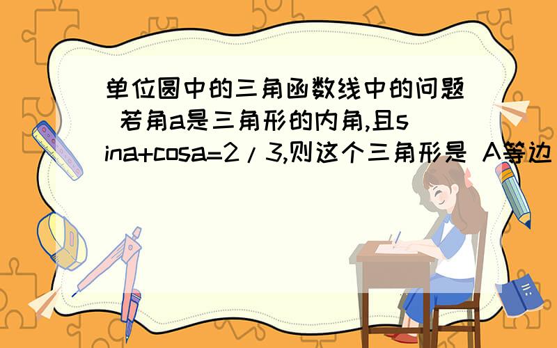 单位圆中的三角函数线中的问题 若角a是三角形的内角,且sina+cosa=2/3,则这个三角形是 A等边 B直角 C锐角 D钝角请问 根号2*sin（a+四分之π）是怎么得来的？谢谢我比较笨